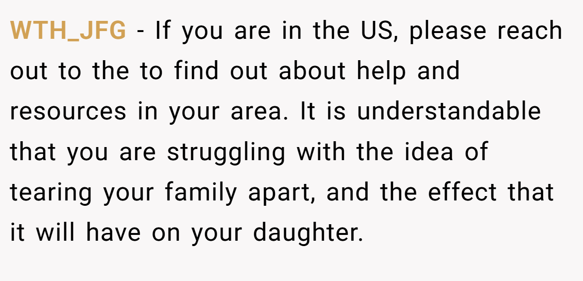 WTH_JFG − If you are in the US, please reach out to the to find out about help and resources in your area. It is understandable that you are struggling with the idea of tearing your family apart, and the effect that it will have on your daughter.