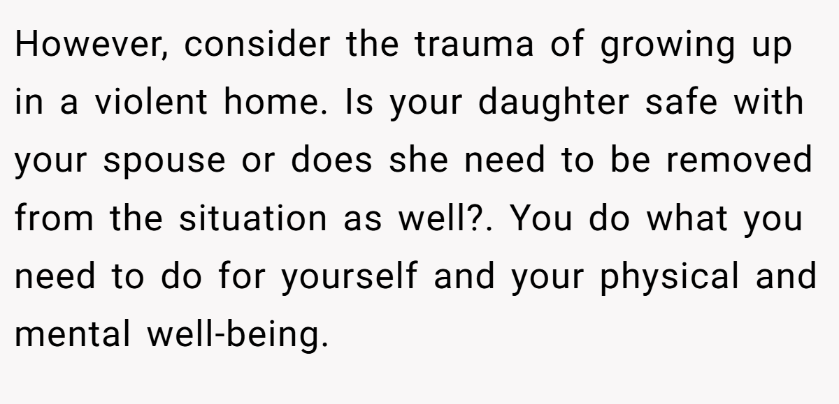 However, consider the trauma of growing up in a violent home. Is your daughter safe with your spouse or does she need to be removed from the situation as well?. You do what you need to do for yourself and your physical and mental well-being.