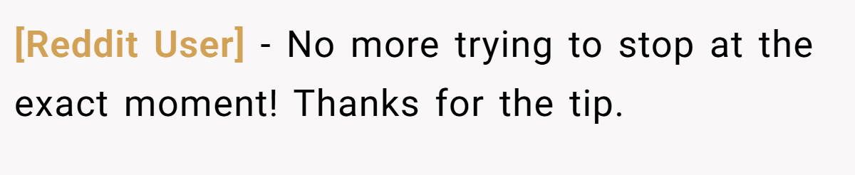 [Reddit User] − No more trying to stop at the exact moment! Thanks for the tip.