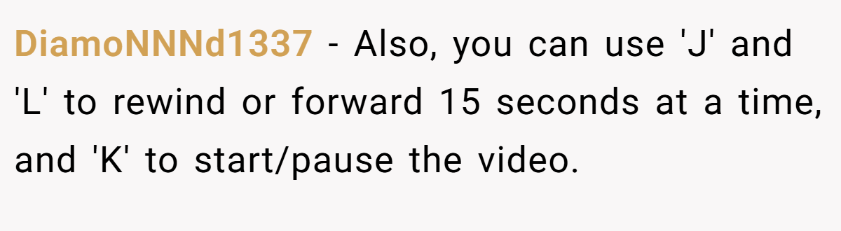 DiamoNNNd1337 − Also, you can use 'J' and 'L' to rewind or forward 15 seconds at a time, and 'K' to start/pause the video.