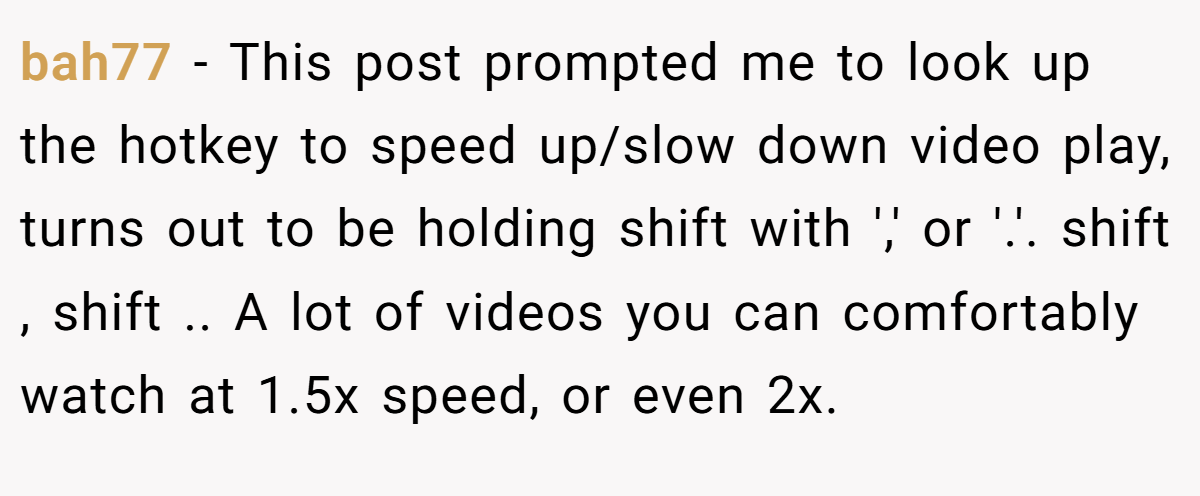 bah77 − This post prompted me to look up the hotkey to speed up/slow down video play, turns out to be holding shift with ',' or '.'. shift , shift .. A lot of videos you can comfortably watch at 1.5x speed, or even 2x.