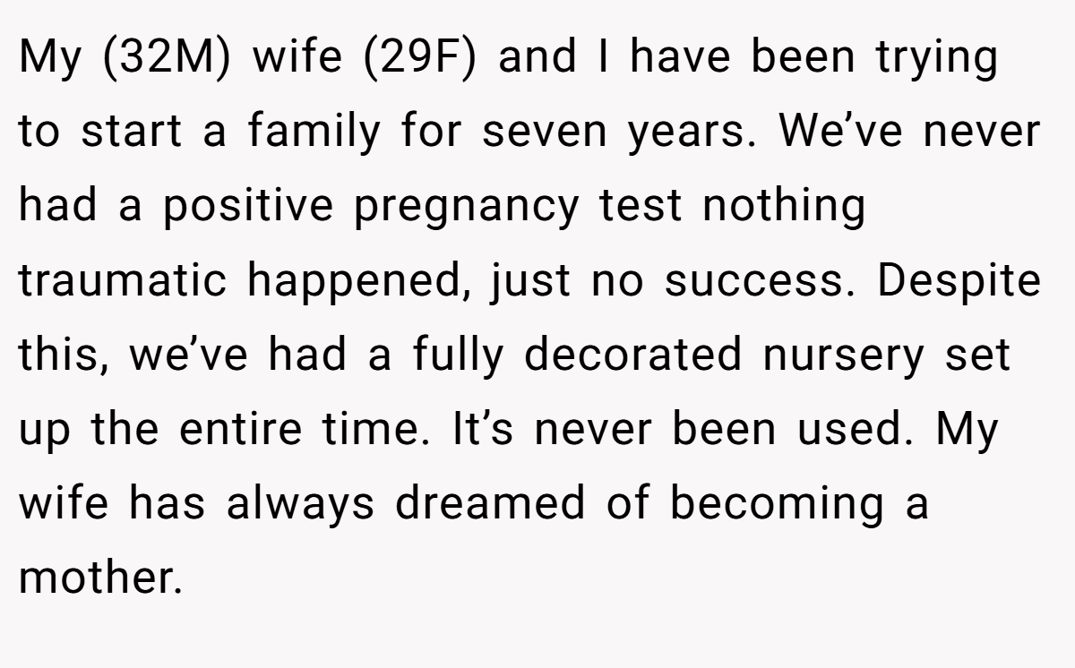 My (32M) wife (29F) and I have been trying to start a family for seven years. We’ve never had a positive pregnancy test nothing traumatic happened, just no success. Despite this, we’ve had a fully decorated nursery set up the entire time. It’s never been used. My wife has always dreamed of becoming a mother.