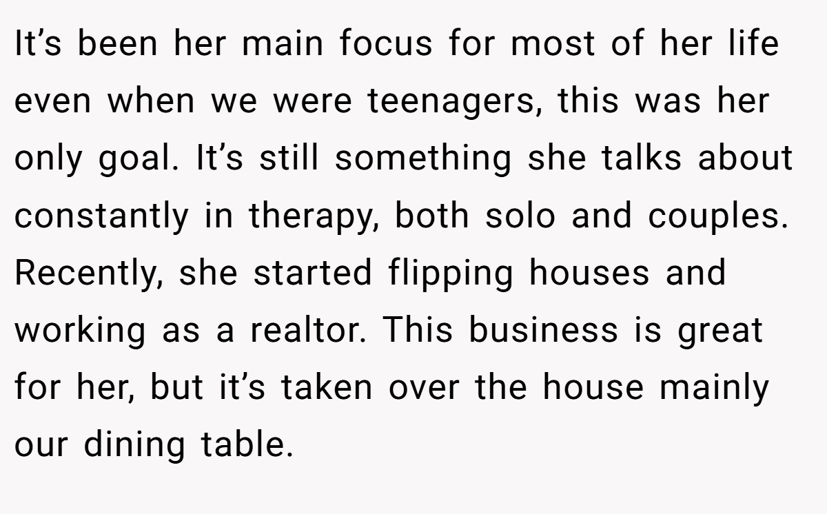 It’s been her main focus for most of her life even when we were teenagers, this was her only goal. It’s still something she talks about constantly in therapy, both solo and couples. Recently, she started flipping houses and working as a realtor. This business is great for her, but it’s taken over the house mainly our dining table.
