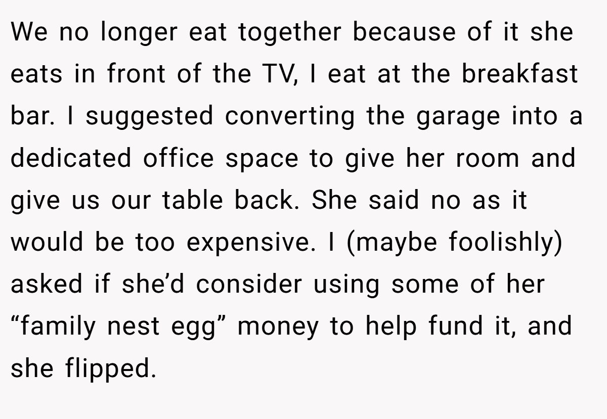 We no longer eat together because of it she eats in front of the TV, I eat at the breakfast bar. I suggested converting the garage into a dedicated office space to give her room and give us our table back. She said no as it would be too expensive. I (maybe foolishly) asked if she’d consider using some of her “family nest egg” money to help fund it, and she flipped.