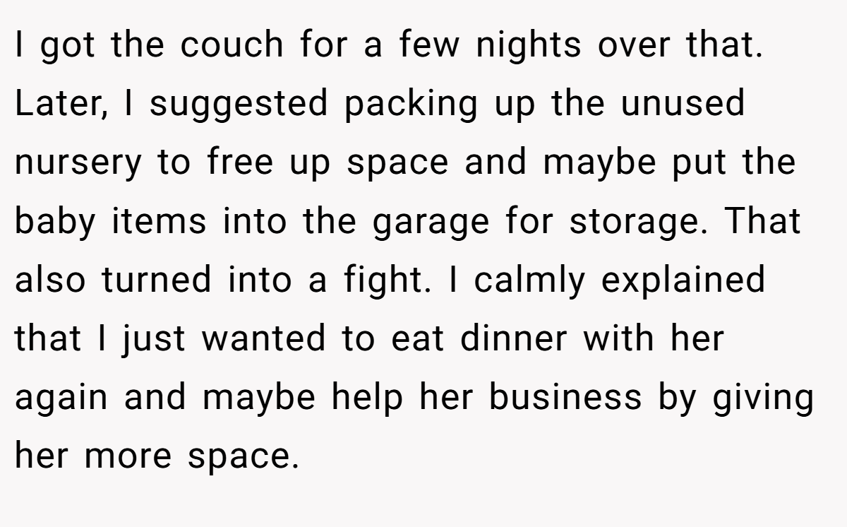 I got the couch for a few nights over that. Later, I suggested packing up the unused nursery to free up space and maybe put the baby items into the garage for storage. That also turned into a fight. I calmly explained that I just wanted to eat dinner with her again and maybe help her business by giving her more space.