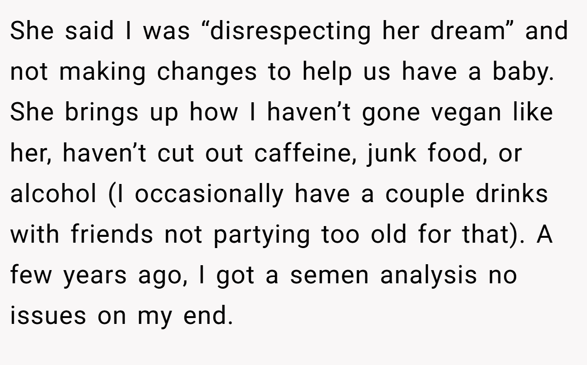 She said I was “disrespecting her dream” and not making changes to help us have a baby. She brings up how I haven’t gone vegan like her, haven’t cut out caffeine, junk food, or alcohol (I occasionally have a couple drinks with friends not partying too old for that). A few years ago, I got a semen analysis no issues on my end.