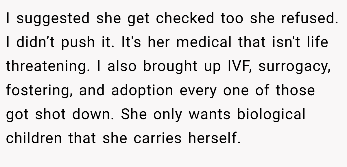 I suggested she get checked too she refused. I didn’t push it. It's her medical that isn't life threatening. I also brought up IVF, surrogacy, fostering, and adoption every one of those got shot down. She only wants biological children that she carries herself.