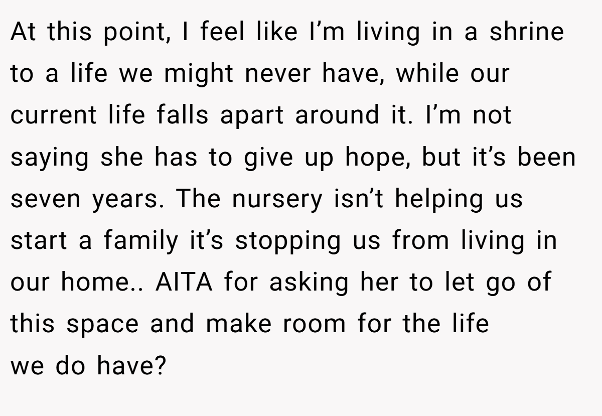 At this point, I feel like I’m living in a shrine to a life we might never have, while our current life falls apart around it. I’m not saying she has to give up hope, but it’s been seven years. The nursery isn’t helping us start a family it’s stopping us from living in our home.. AITA for asking her to let go of this space and make room for the life we do have?