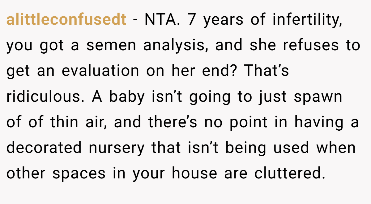 alittleconfusedt − NTA. 7 years of infertility, you got a semen analysis, and she refuses to get an evaluation on her end? That’s ridiculous. A baby isn’t going to just spawn of of thin air, and there’s no point in having a decorated nursery that isn’t being used when other spaces in your house are cluttered.