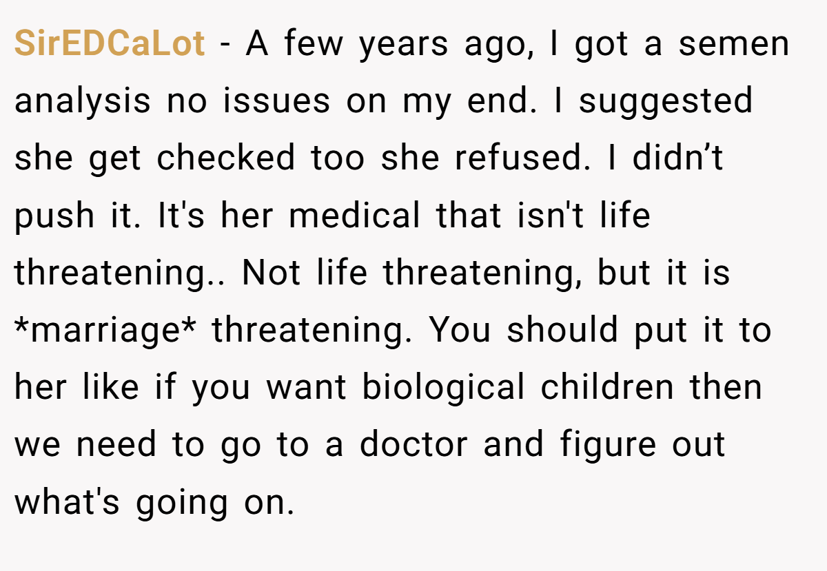 SirEDCaLot − A few years ago, I got a semen analysis no issues on my end. I suggested she get checked too she refused. I didn’t push it. It's her medical that isn't life threatening.. Not life threatening, but it is *marriage* threatening. You should put it to her like if you want biological children then we need to go to a doctor and figure out what's going on.