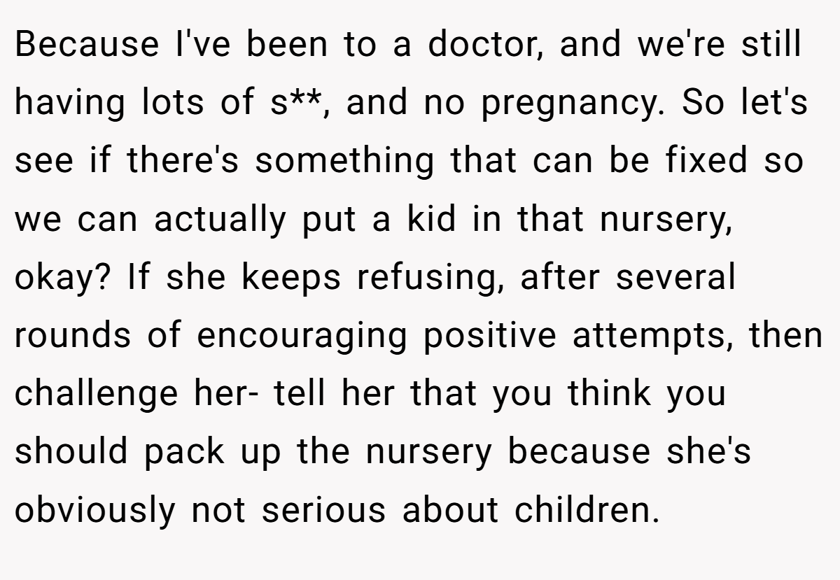Because I've been to a doctor, and we're still having lots of s**, and no pregnancy. So let's see if there's something that can be fixed so we can actually put a kid in that nursery, okay? If she keeps refusing, after several rounds of encouraging positive attempts, then challenge her- tell her that you think you should pack up the nursery because she's obviously not serious about children.