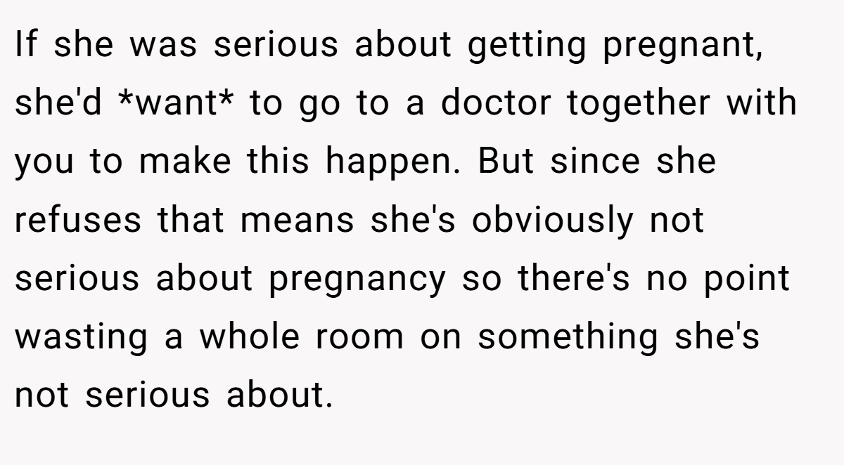 If she was serious about getting pregnant, she'd *want* to go to a doctor together with you to make this happen. But since she refuses that means she's obviously not serious about pregnancy so there's no point wasting a whole room on something she's not serious about.