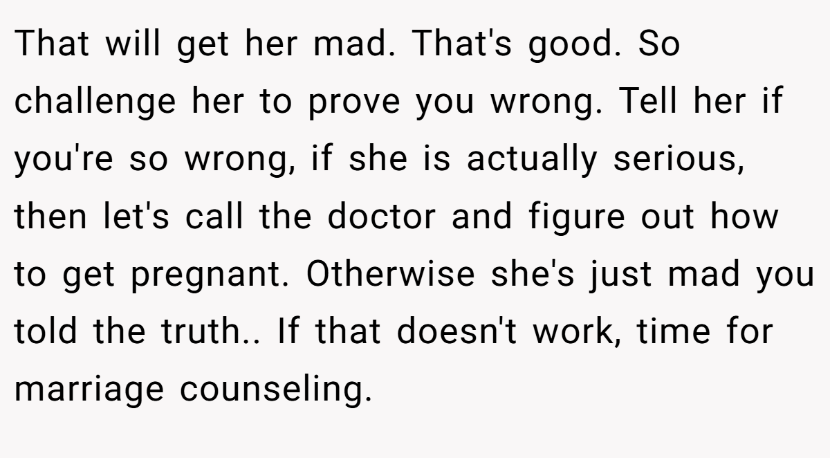 That will get her mad. That's good. So challenge her to prove you wrong. Tell her if you're so wrong, if she is actually serious, then let's call the doctor and figure out how to get pregnant. Otherwise she's just mad you told the truth.. If that doesn't work, time for marriage counseling.