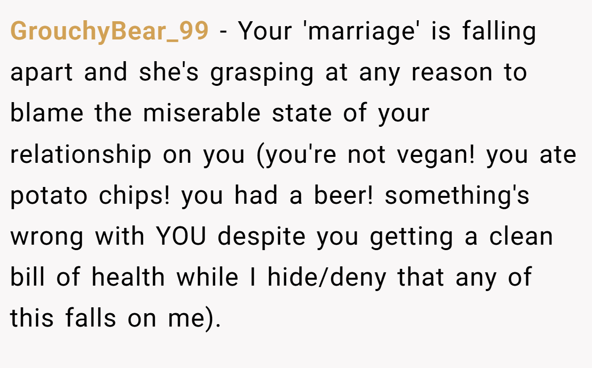 GrouchyBear_99 − Your 'marriage' is falling apart and she's grasping at any reason to blame the miserable state of your relationship on you (you're not vegan! you ate potato chips! you had a beer! something's wrong with YOU despite you getting a clean bill of health while I hide/deny that any of this falls on me).
