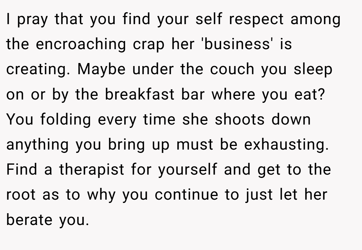 I pray that you find your self respect among the encroaching crap her 'business' is creating. Maybe under the couch you sleep on or by the breakfast bar where you eat? You folding every time she shoots down anything you bring up must be exhausting. Find a therapist for yourself and get to the root as to why you continue to just let her berate you.