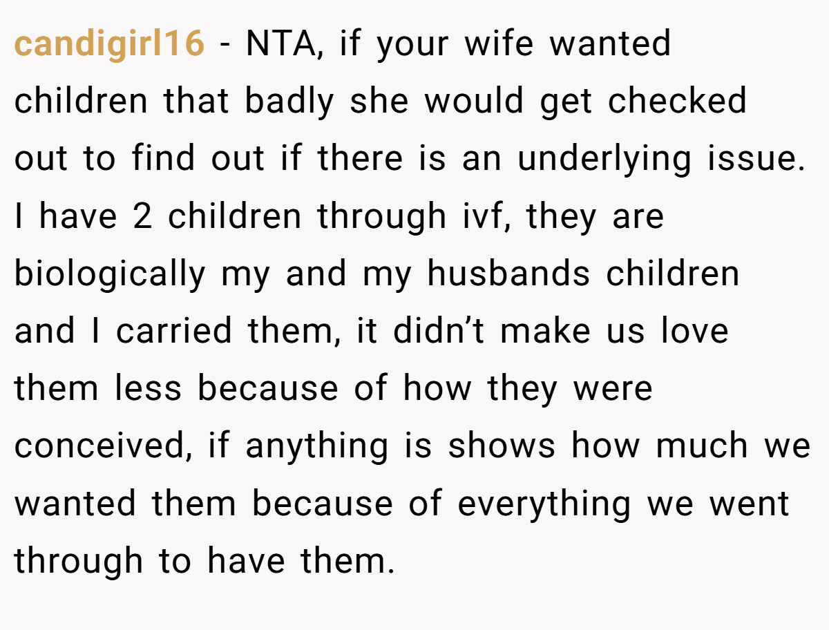 candigirl16 − NTA, if your wife wanted children that badly she would get checked out to find out if there is an underlying issue. I have 2 children through ivf, they are biologically my and my husbands children and I carried them, it didn’t make us love them less because of how they were conceived, if anything is shows how much we wanted them because of everything we went through to have them.