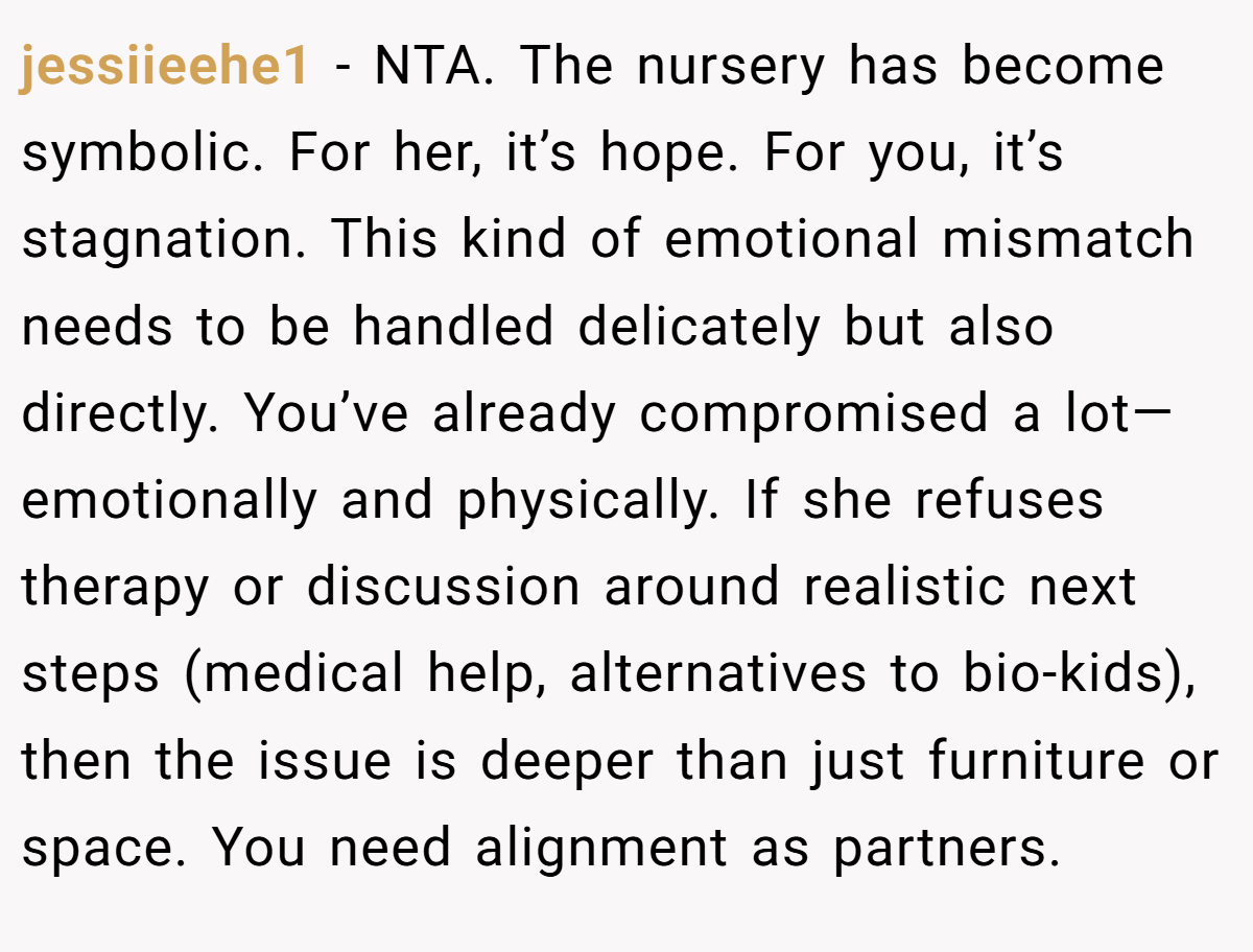 jessiieehe1 − NTA. The nursery has become symbolic. For her, it’s hope. For you, it’s stagnation. This kind of emotional mismatch needs to be handled delicately but also directly. You’ve already compromised a lot—emotionally and physically. If she refuses therapy or discussion around realistic next steps (medical help, alternatives to bio-kids), then the issue is deeper than just furniture or space. You need alignment as partners.