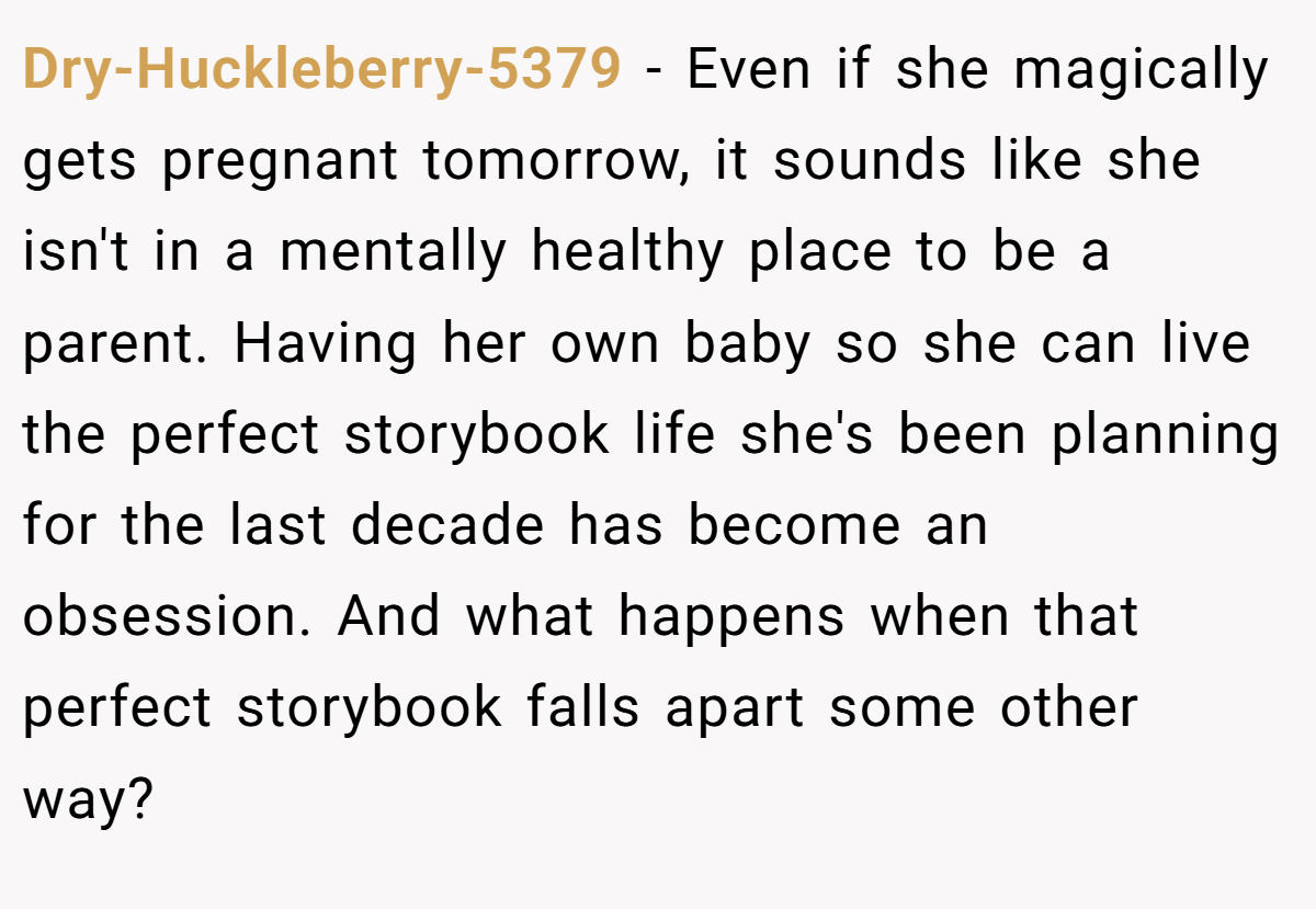 Dry-Huckleberry-5379 − Even if she magically gets pregnant tomorrow, it sounds like she isn't in a mentally healthy place to be a parent. Having her own baby so she can live the perfect storybook life she's been planning for the last decade has become an obsession. And what happens when that perfect storybook falls apart some other way?