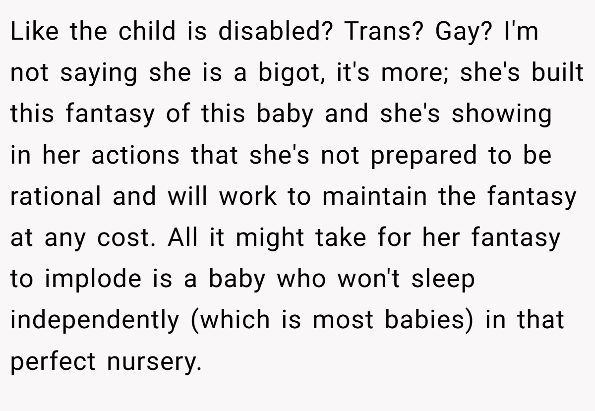 Like the child is disabled? Trans? Gay? I'm not saying she is a bigot, it's more; she's built this fantasy of this baby and she's showing in her actions that she's not prepared to be rational and will work to maintain the fantasy at any cost. All it might take for her fantasy to implode is a baby who won't sleep independently (which is most babies) in that perfect nursery.