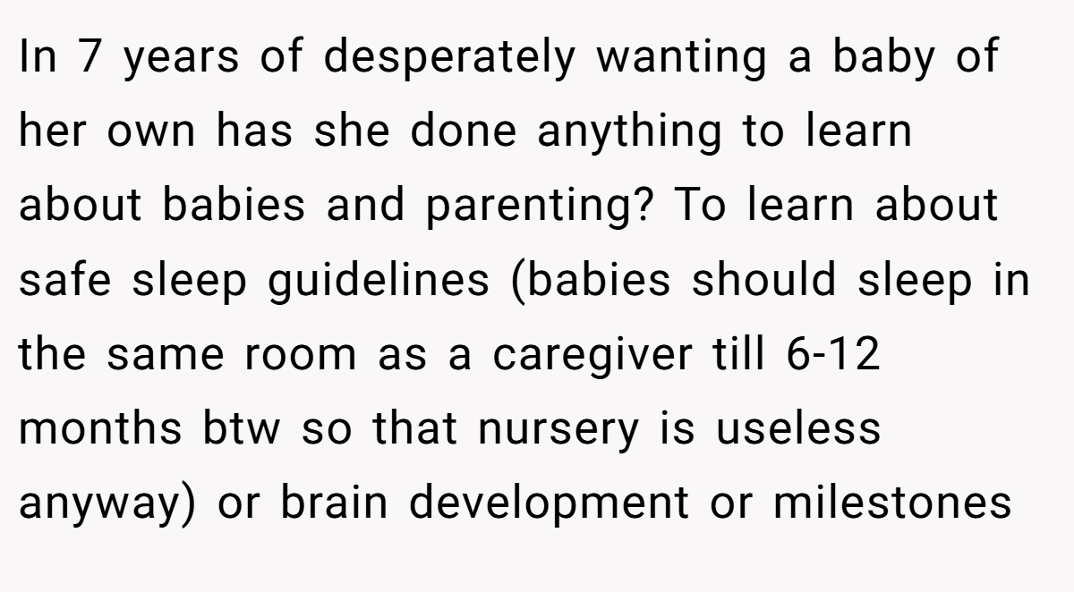 In 7 years of desperately wanting a baby of her own has she done anything to learn about babies and parenting? To learn about safe sleep guidelines (babies should sleep in the same room as a caregiver till 6-12 months btw so that nursery is useless anyway) or brain development or milestones