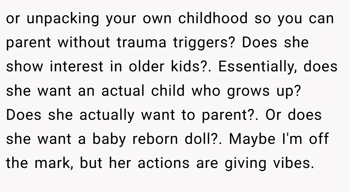 or unpacking your own childhood so you can parent without trauma triggers? Does she show interest in older kids?. Essentially, does she want an actual child who grows up? Does she actually want to parent?. Or does she want a baby reborn doll?. Maybe I'm off the mark, but her actions are giving vibes.