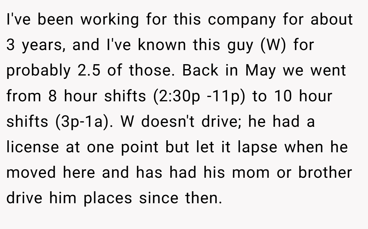 I've been working for this company for about 3 years, and I've known this guy (W) for probably 2.5 of those. Back in May we went from 8 hour shifts (2:30p -11p) to 10 hour shifts (3p-1a). W doesn't drive; he had a license at one point but let it lapse when he moved here and has had his mom or brother drive him places since then.