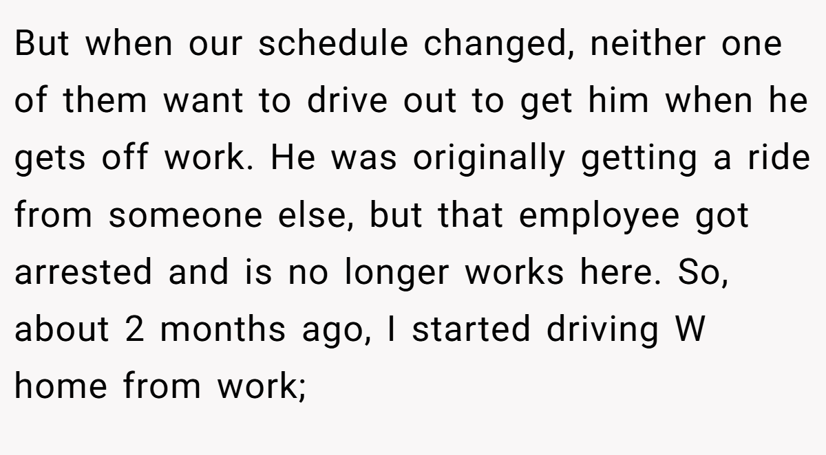 But when our schedule changed, neither one of them want to drive out to get him when he gets off work. He was originally getting a ride from someone else, but that employee got arrested and is no longer works here. So, about 2 months ago, I started driving W home from work;