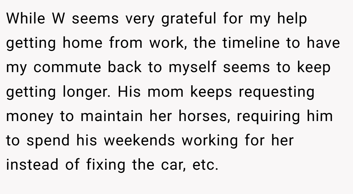 While W seems very grateful for my help getting home from work, the timeline to have my commute back to myself seems to keep getting longer. His mom keeps requesting money to maintain her horses, requiring him to spend his weekends working for her instead of fixing the car, etc.