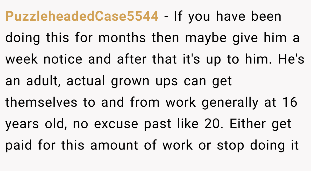 PuzzleheadedCase5544 − If you have been doing this for months then maybe give him a week notice and after that it's up to him. He's an adult, actual grown ups can get themselves to and from work generally at 16 years old, no excuse past like 20. Either get paid for this amount of work or stop doing it