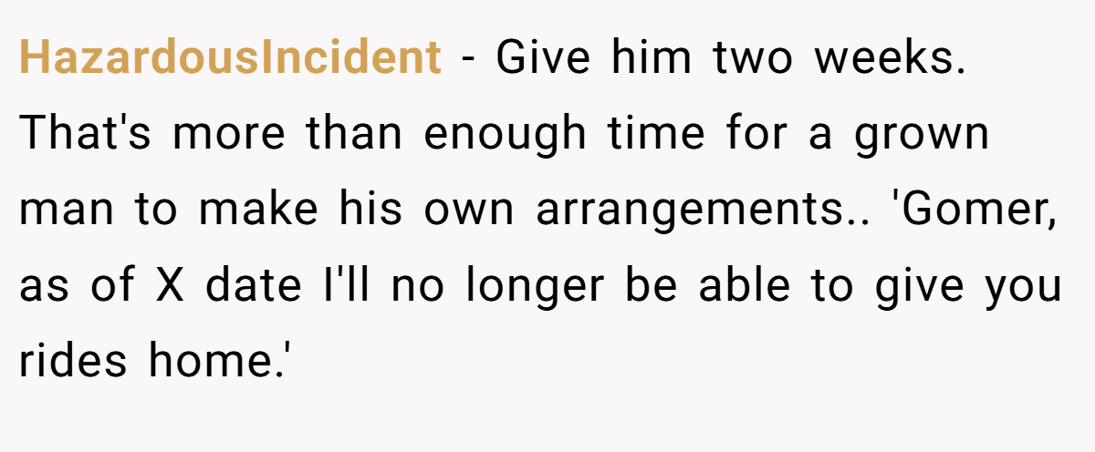 HazardousIncident − Give him two weeks. That's more than enough time for a grown man to make his own arrangements.. 'Gomer, as of X date I'll no longer be able to give you rides home.'