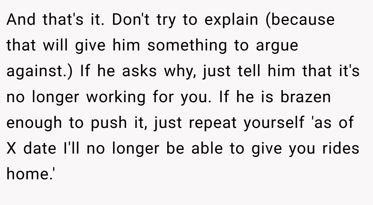 And that's it. Don't try to explain (because that will give him something to argue against.) If he asks why, just tell him that it's no longer working for you. If he is brazen enough to push it, just repeat yourself 'as of X date I'll no longer be able to give you rides home.'