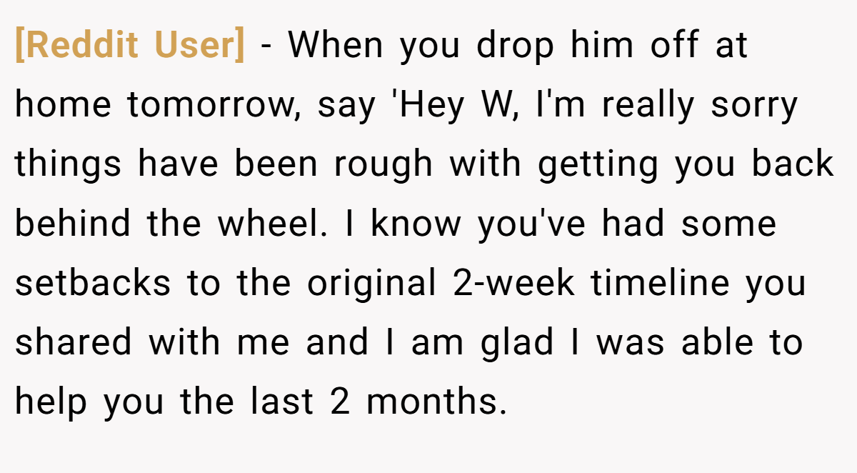 [Reddit User] − When you drop him off at home tomorrow, say 'Hey W, I'm really sorry things have been rough with getting you back behind the wheel. I know you've had some setbacks to the original 2-week timeline you shared with me and I am glad I was able to help you the last 2 months.
