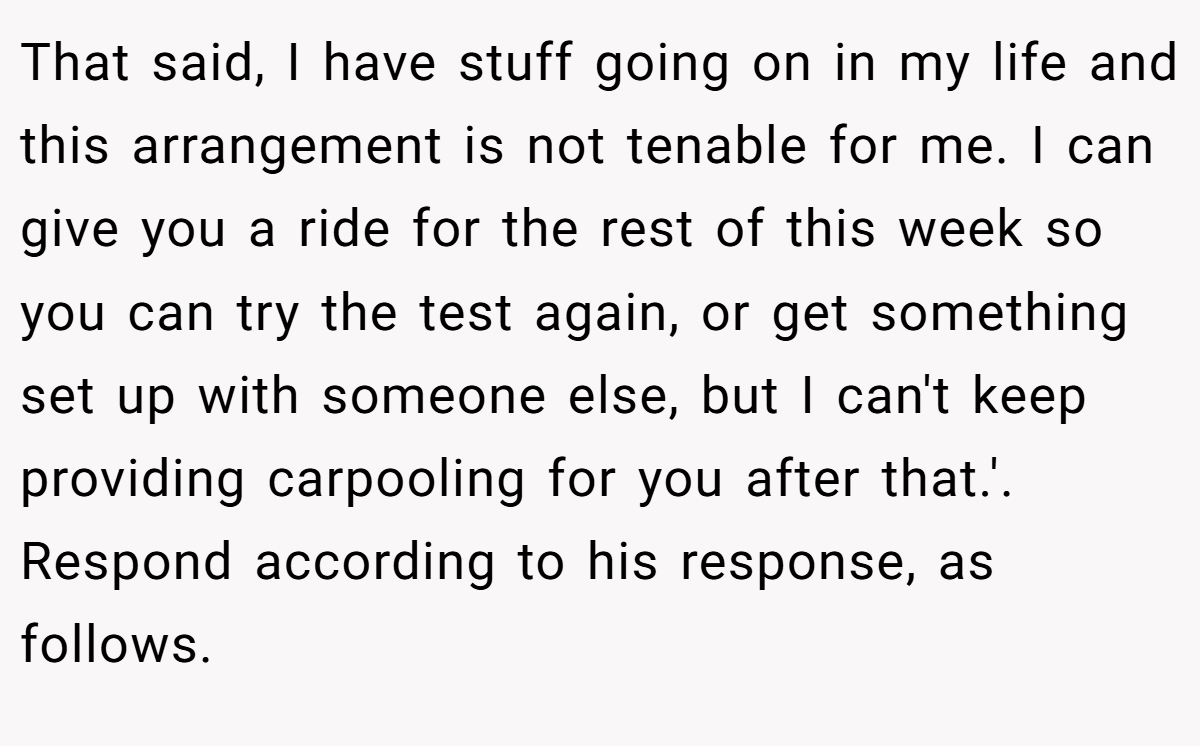 That said, I have stuff going on in my life and this arrangement is not tenable for me. I can give you a ride for the rest of this week so you can try the test again, or get something set up with someone else, but I can't keep providing carpooling for you after that.'. Respond according to his response, as follows.