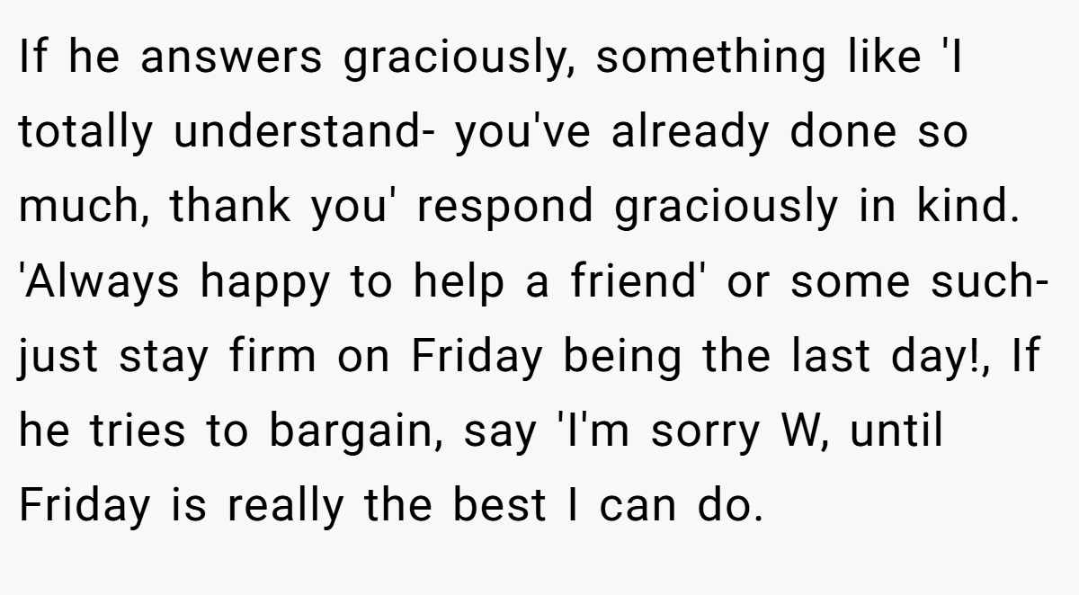 If he answers graciously, something like 'I totally understand- you've already done so much, thank you' respond graciously in kind. 'Always happy to help a friend' or some such- just stay firm on Friday being the last day!, If he tries to bargain, say 'I'm sorry W, until Friday is really the best I can do.