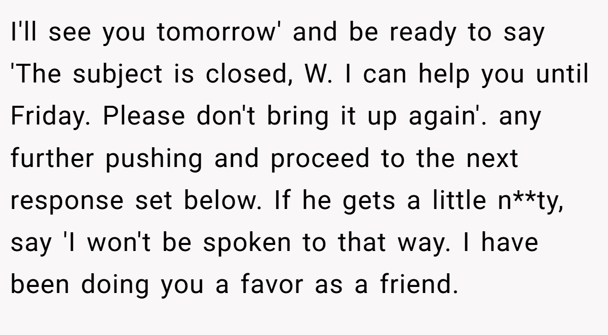 I'll see you tomorrow' and be ready to say 'The subject is closed, W. I can help you until Friday. Please don't bring it up again'. any further pushing and proceed to the next response set below. If he gets a little n**ty, say 'I won't be spoken to that way. I have been doing you a favor as a friend.