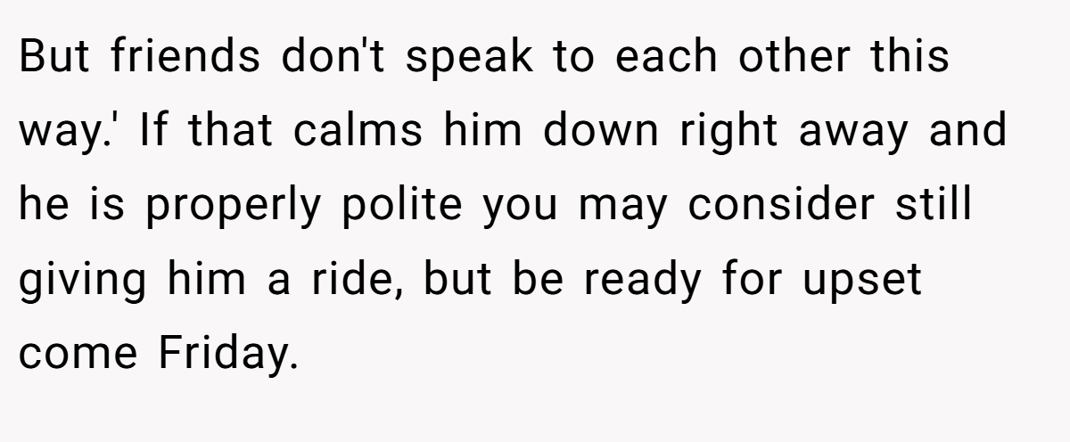 But friends don't speak to each other this way.' If that calms him down right away and he is properly polite you may consider still giving him a ride, but be ready for upset come Friday.