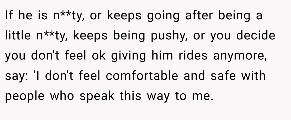 If he is n**ty, or keeps going after being a little n**ty, keeps being pushy, or you decide you don't feel ok giving him rides anymore, say: 'I don't feel comfortable and safe with people who speak this way to me.
