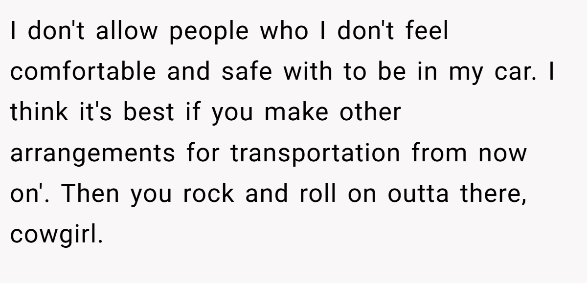 I don't allow people who I don't feel comfortable and safe with to be in my car. I think it's best if you make other arrangements for transportation from now on'. Then you rock and roll on outta there, cowgirl.