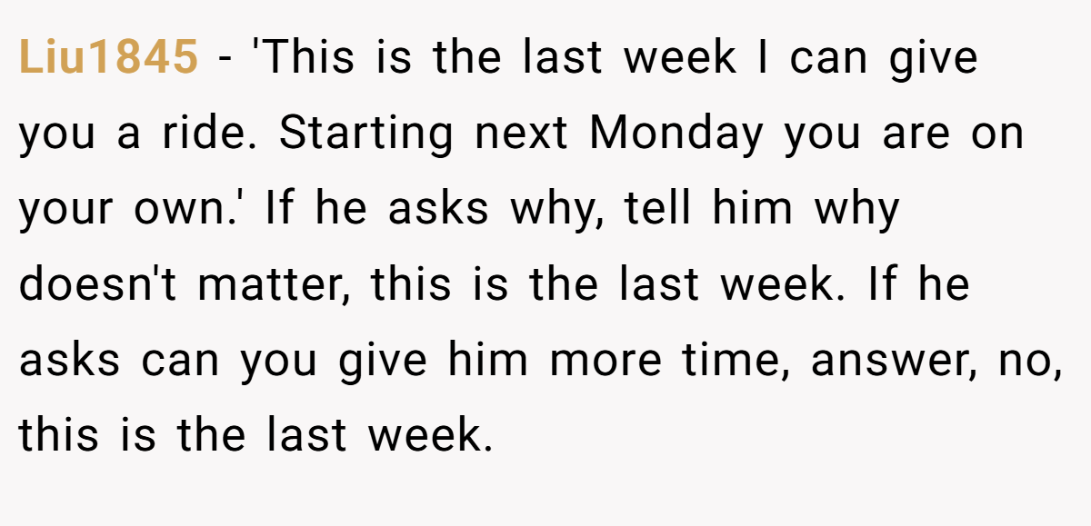 Liu1845 − 'This is the last week I can give you a ride. Starting next Monday you are on your own.' If he asks why, tell him why doesn't matter, this is the last week. If he asks can you give him more time, answer, no, this is the last week.