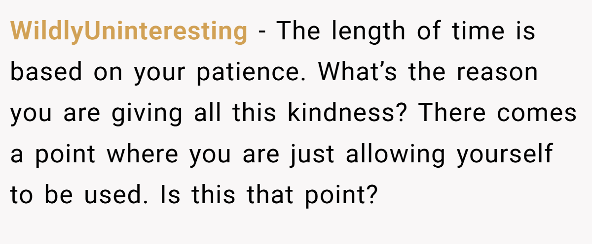 WildlyUninteresting − The length of time is based on your patience. What’s the reason you are giving all this kindness? There comes a point where you are just allowing yourself to be used. Is this that point?