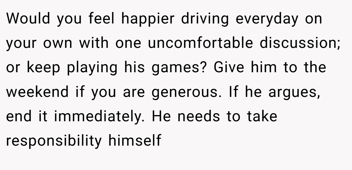 Would you feel happier driving everyday on your own with one uncomfortable discussion; or keep playing his games? Give him to the weekend if you are generous. If he argues, end it immediately. He needs to take responsibility himself