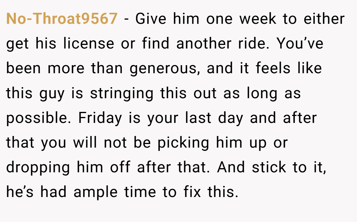 No-Throat9567 − Give him one week to either get his license or find another ride. You’ve been more than generous, and it feels like this guy is stringing this out as long as possible. Friday is your last day and after that you will not be picking him up or dropping him off after that. And stick to it, he’s had ample time to fix this.