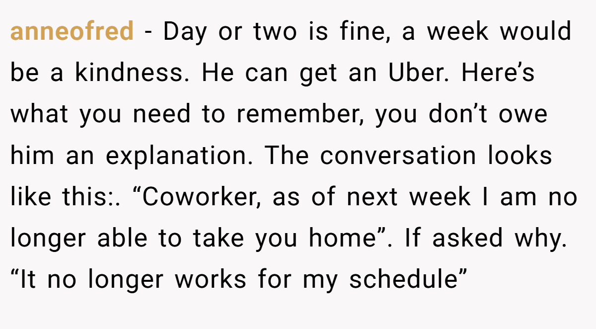 anneofred − Day or two is fine, a week would be a kindness. He can get an Uber. Here’s what you need to remember, you don’t owe him an explanation. The conversation looks like this:. “Coworker, as of next week I am no longer able to take you home”. If asked why. “It no longer works for my schedule”