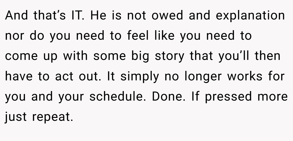 And that’s IT. He is not owed and explanation nor do you need to feel like you need to come up with some big story that you’ll then have to act out. It simply no longer works for you and your schedule. Done. If pressed more just repeat.