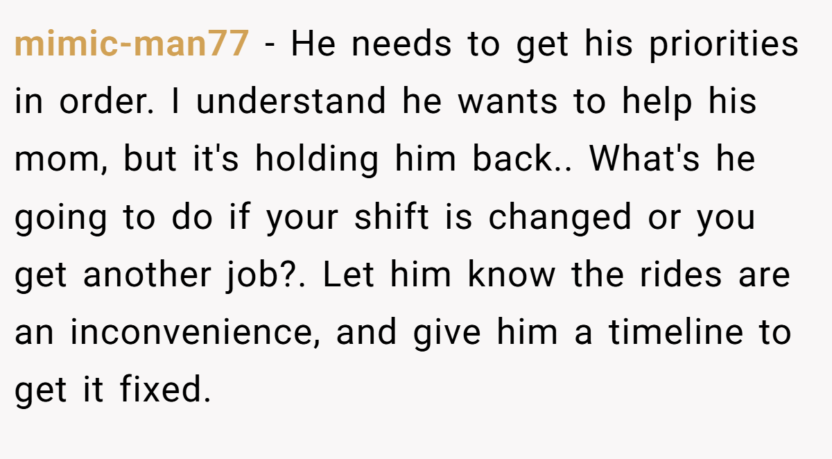 mimic-man77 − He needs to get his priorities in order. I understand he wants to help his mom, but it's holding him back.. What's he going to do if your shift is changed or you get another job?. Let him know the rides are an inconvenience, and give him a timeline to get it fixed.