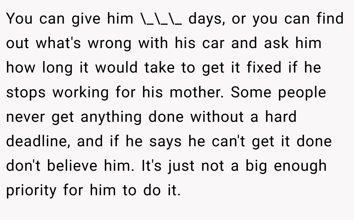 You can give him \_\_\_ days, or you can find out what's wrong with his car and ask him how long it would take to get it fixed if he stops working for his mother. Some people never get anything done without a hard deadline, and if he says he can't get it done don't believe him. It's just not a big enough priority for him to do it.