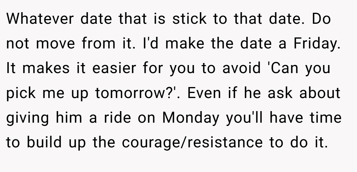 Whatever date that is stick to that date. Do not move from it. I'd make the date a Friday. It makes it easier for you to avoid 'Can you pick me up tomorrow?'. Even if he ask about giving him a ride on Monday you'll have time to build up the courage/resistance to do it.