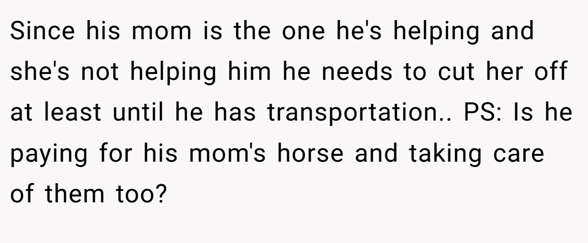 Since his mom is the one he's helping and she's not helping him he needs to cut her off at least until he has transportation.. PS: Is he paying for his mom's horse and taking care of them too?