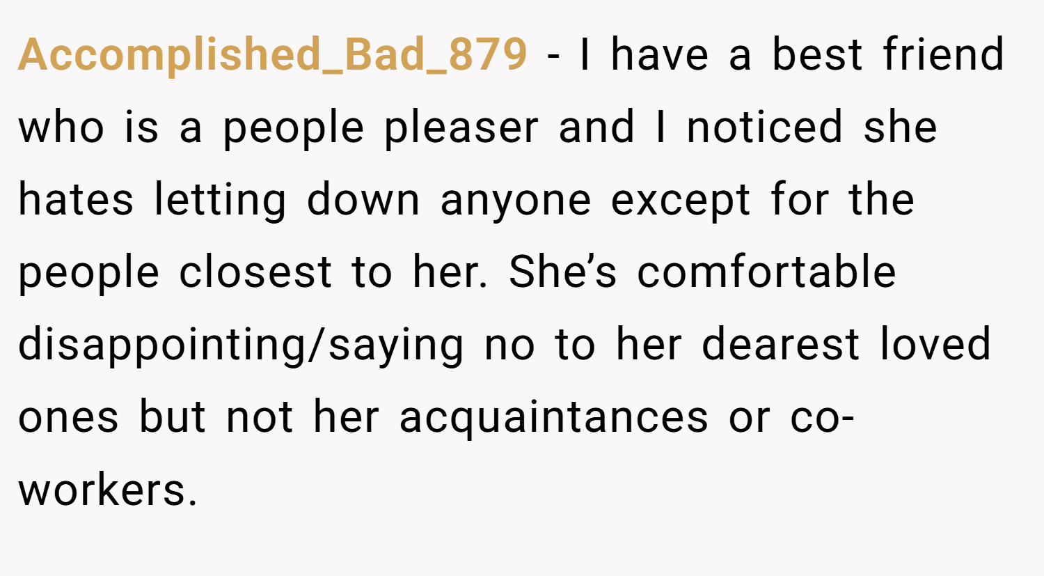 Accomplished_Bad_879 − I have a best friend who is a people pleaser and I noticed she hates letting down anyone except for the people closest to her. She’s comfortable disappointing/saying no to her dearest loved ones but not her acquaintances or co-workers.
