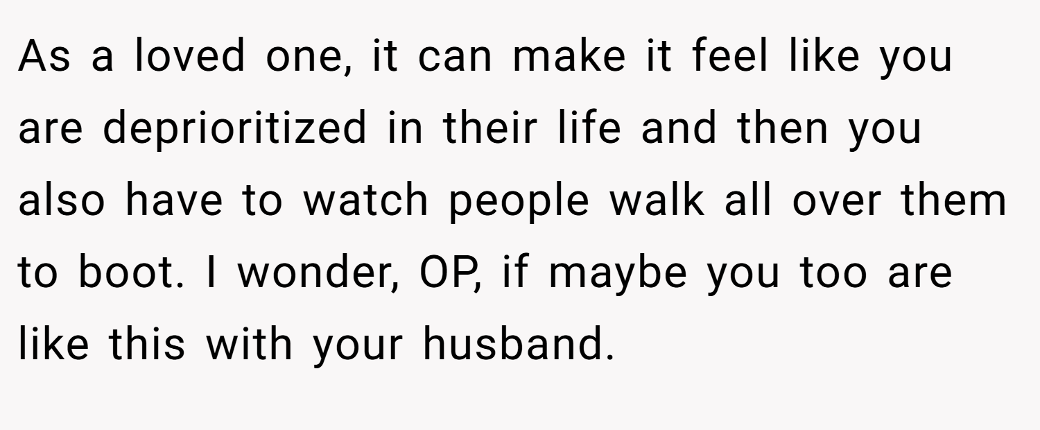 As a loved one, it can make it feel like you are deprioritized in their life and then you also have to watch people walk all over them to boot. I wonder, OP, if maybe you too are like this with your husband.